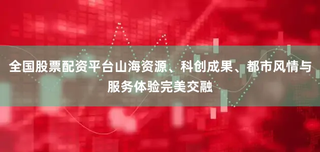 全国股票配资平台山海资源、科创成果、都市风情与服务体验完美交融