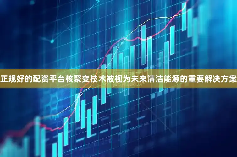 正规好的配资平台核聚变技术被视为未来清洁能源的重要解决方案
